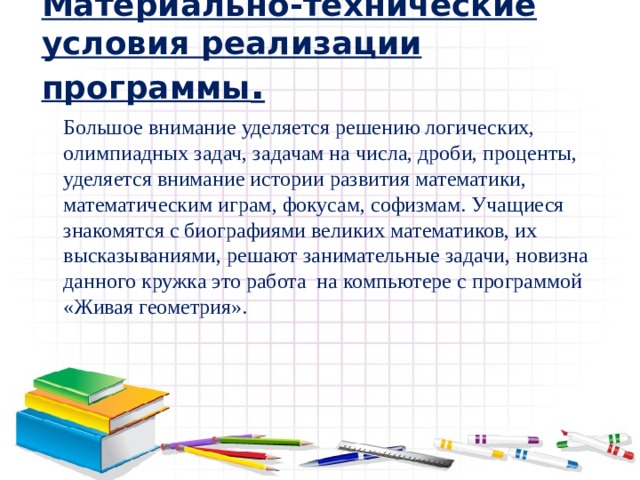 Материально-технические условия реализации программы . Большое внимание уделяется решению логических, олимпиадных задач, задачам на числа, дроби, проценты, уделяется внимание истории развития математики, математическим играм, фокусам, софизмам. Учащиеся знакомятся с биографиями великих математиков, их высказываниями, решают занимательные задачи, новизна данного кружка это работа на компьютере с программой «Живая геометрия». 