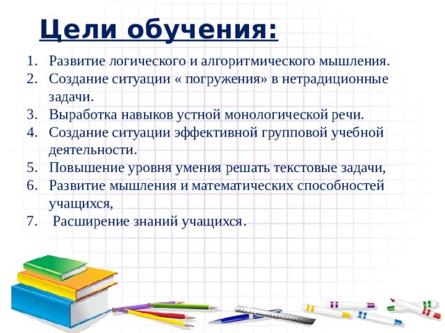 Цели обучения: Развитие логического и алгоритмического мышления. Создание ситуации « погружения» в нетрадиционные задачи. Выработка навыков устной монологической речи. Создание ситуации эффективной групповой учебной деятельности. Повышение уровня умения решать текстовые задачи, Развитие мышления и математических способностей учащихся,   Расширение знаний учащихся. Развитие логического и алгоритмического мышления. Создание ситуации « погружения» в нетрадиционные задачи. Выработка навыков устной монологической речи. Создание ситуации эффективной групповой учебной деятельности. Повышение уровня умения решать текстовые задачи, Развитие мышления и математических способностей учащихся,   Расширение знаний учащихся. 