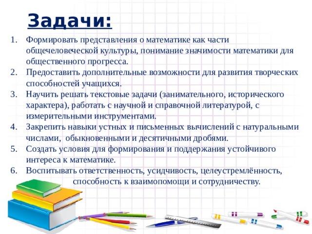 Задачи: Формировать представления о математике как части общечеловеческой культуры, понимание значимости математики для общественного прогресса. Предоставить дополнительные возможности для развития творческих способностей учащихся. Научить решать текстовые задачи (занимательного, исторического характера), работать с научной и справочной литературой, с измерительными инструментами. Закрепить навыки устных и письменных вычислений с натуральными числами, обыкновенными и десятичными дробями. Создать условия для формирования и поддержания устойчивого интереса к математике. Воспитывать ответственность, усидчивость, целеустремлённость,     способность к взаимопомощи и сотрудничеству. 