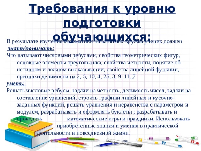 Требования к уровню подготовки обучающихся: В результате изучения математики на занятиях кружка ученик должен  знать/понимать: Что называют числовыми ребусами, свойства геометрических фигур, основные элементы треугольника, свойства четности, понятие об истинном и ложном высказывании, свойства линейной функции, признаки делимости на 2, 5, 10, 4, 25, 3, 9, 11.,7 уметь: Решать числовые ребусы, задачи на четность, делимость чисел, задачи на составление уравнений, строить графики линейных и кусочно-заданных функций, решать уравнения и неравенства с параметром и модулем, разрабатывать и оформлять буклеты ; разрабатывать и проводить    математические игры и праздники. Использовать     приобретенные знания и умения в практической    деятельности и повседневной жизни.   