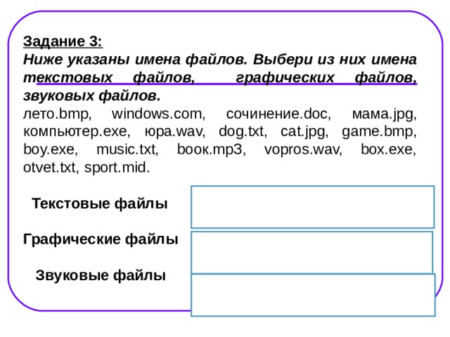 Задание 3: Ниже указаны имена файлов. Выбери из них имена текстовых файлов, графических файлов, звуковых файлов. лето.bmp, windows.com, сочинение.doc, мама.jpg, компьютер. exe, юра.wav, dog.txt, cat.jpg, game.bmp, boy.exe, music.txt, bоок.mpЗ, vopros.wav, box.exe, otvet.txt, sport.mid .   Текстовые файлы  Графические файлы    Звуковые файлы