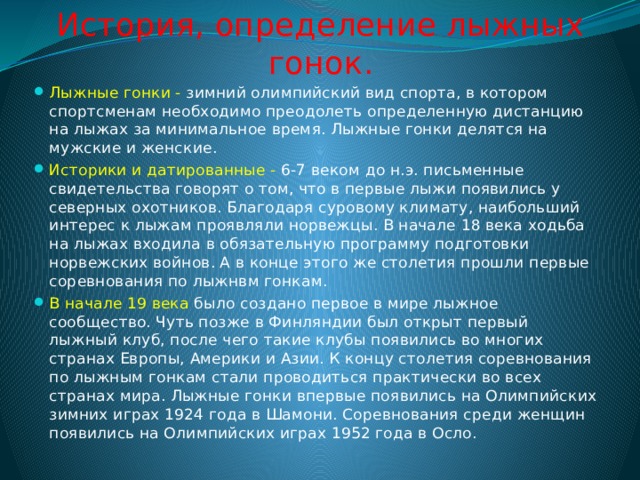 История, определение лыжных гонок. Лыжные гонки - зимний олимпийский вид спорта, в котором спортсменам необходимо преодолеть определенную дистанцию на лыжах за минимальное время. Лыжные гонки делятся на мужские и женские. Историки и датированные - 6-7 веком до н.э. письменные свидетельства говорят о том, что в первые лыжи появились у северных охотников. Благодаря суровому климату, наибольший интерес к лыжам проявляли норвежцы. В начале 18 века ходьба на лыжах входила в обязательную программу подготовки норвежских войнов. А в конце этого же столетия прошли первые соревнования по лыжнвм гонкам. В начале 19 века было создано первое в мире лыжное сообщество. Чуть позже в Финляндии был открыт первый лыжный клуб, после чего такие клубы появились во многих странах Европы, Америки и Азии. К концу столетия соревнования по лыжным гонкам стали проводиться практически во всех странах мира. Лыжные гонки впервые появились на Олимпийских зимних играх 1924 года в Шамони. Соревнования среди женщин появились на Олимпийских играх 1952 года в Осло. 