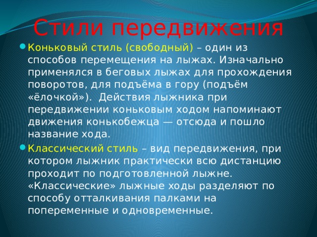 Стили передвижения Коньковый стиль (свободный) – один из способов перемещения на лыжах. Изначально применялся в беговых лыжах для прохождения поворотов, для подъёма в гору (подъём «ёлочкой»).  Действия лыжника при передвижении коньковым ходом напоминают движения конькобежца — отсюда и пошло название хода. Классический стиль – вид передвижения, при котором лыжник практически всю дистанцию проходит по подготовленной лыжне. «Классические» лыжные ходы разделяют по способу отталкивания палками на попеременные и одновременные. 