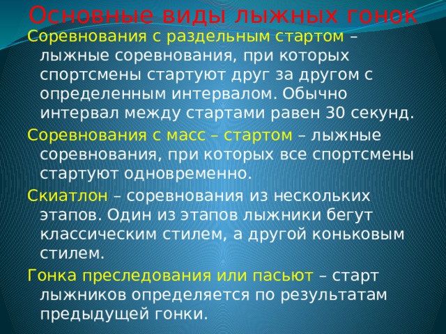 Основные виды лыжных гонок Соревнования с раздельным стартом – лыжные соревнования, при которых спортсмены стартуют друг за другом с определенным интервалом. Обычно интервал между стартами равен 30 секунд. Соревнования с масс – стартом – лыжные соревнования, при которых все спортсмены стартуют одновременно. Скиатлон – соревнования из нескольких этапов. Один из этапов лыжники бегут классическим стилем, а другой коньковым стилем. Гонка преследования или пасьют – старт лыжников определяется по результатам предыдущей гонки. 