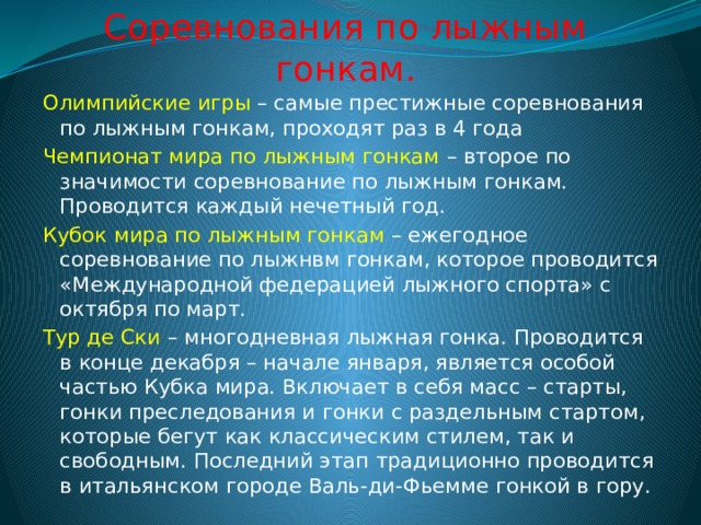 Соревнования по лыжным гонкам. Олимпийские игры – самые престижные соревнования по лыжным гонкам, проходят раз в 4 года Чемпионат мира по лыжным гонкам – второе по значимости соревнование по лыжным гонкам. Проводится каждый нечетный год. Кубок мира по лыжным гонкам – ежегодное соревнование по лыжнвм гонкам, которое проводится «Международной федерацией лыжного спорта» с октября по март. Тур де Ски – многодневная лыжная гонка. Проводится в конце декабря – начале января, является особой частью Кубка мира. Включает в себя масс – старты, гонки преследования и гонки с раздельным стартом, которые бегут как классическим стилем, так и свободным. Последний этап традиционно проводится в итальянском городе Валь-ди-Фьемме гонкой в гору. 