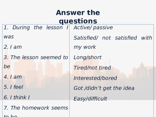 Answer the questions  1. During the lesson I was 2. I am Active/ passive Satisfied/ not satisfied with my work 3. The lesson seemed to be 4. I am Long/short Tired/not tired 5. I feel 6. I think I Interested/bored 7. The homework seems to be    Got /didn’t get the idea     Easy/difficult 
