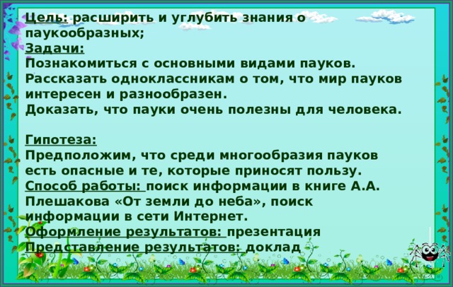 Цель: расширить и углубить знания о паукообразных;  Задачи:  Познакомиться с основными видами пауков.  Рассказать одноклассникам о том, что мир пауков интересен и разнообразен.  Доказать, что пауки очень полезны для человека.  Гипотеза:  Предположим, что среди многообразия пауков есть опасные и те, которые приносят пользу.  Способ работы: поиск информации в книге А.А. Плешакова «От земли до неба», поиск информации в сети Интернет.  Оформление результатов: презентация  Представление результатов: доклад 