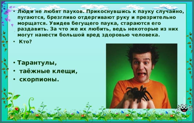 Люди не любят пауков. Прикоснувшись к пауку случайно, пугаются, брезгливо отдергивают руку и презрительно морщатся. Увидев бегущего паука, стараются его раздавить. За что же их любить, ведь некоторые из них могут нанести большой вред здоровью человека.  Кто?   Тарантулы,  таёжные клещи,  скорпионы. 