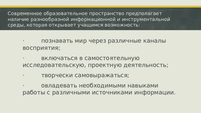 Современное образовательное пространство предполагает наличие разнообразной информационной и инструментальной среды, которая открывает учащимся возможность: ·         познавать мир через различные каналы восприятия; ·         включаться в самостоятельную исследовательскую, проектную деятельность; ·         творчески самовыражаться; ·         овладевать необходимыми навыками работы с различными источниками информации. 