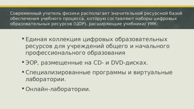 Современный учитель физики располагает значительной ресурсной базой обеспечения учебного процесса, которую составляют наборы цифровых образовательных ресурсов (ЦОР), расширяющие учебники/ УМК: Единая коллекция цифровых образовательных ресурсов для учреждений общего и начального профессионального образования ЭОР, размещенные на CD- и DVD-дисках. Специализированные программы и виртуальные лаборатории. Онлайн-лаборатории. 