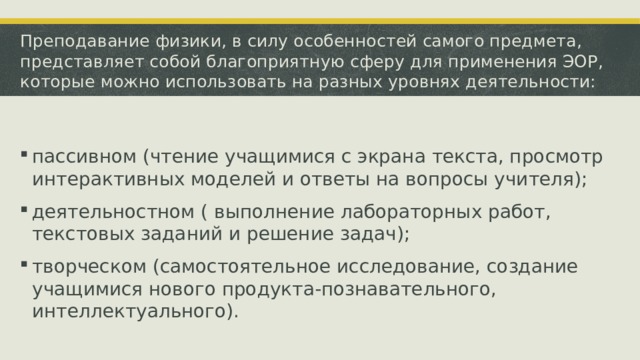 Преподавание физики, в силу особенностей самого предмета, представляет собой благоприятную сферу для применения ЭОР, которые можно использовать на разных уровнях деятельности: пассивном (чтение учащимися с экрана текста, просмотр интерактивных моделей и ответы на вопросы учителя); деятельностном ( выполнение лабораторных работ, текстовых заданий и решение задач); творческом (самостоятельное исследование, создание учащимися нового продукта-познавательного, интеллектуального). 