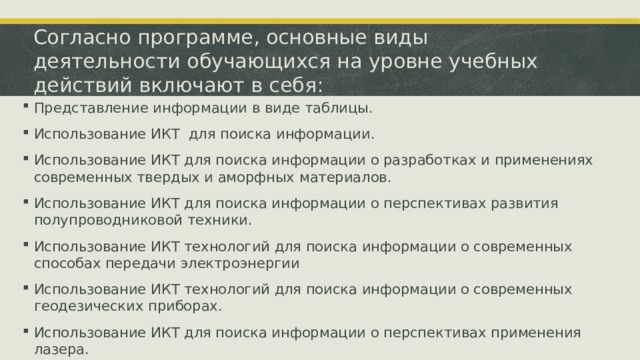 Согласно программе, основные виды деятельности обучающихся на уровне учебных действий включают в себя: Представление информации в виде таблицы. Использование ИКТ для поиска информации. Использование ИКТ для поиска информации о разработках и применениях современных твердых и аморфных материалов. Использование ИКТ для поиска информации о перспективах развития полупроводниковой техники. Использование ИКТ технологий для поиска информации о современных способах передачи электроэнергии Использование ИКТ технологий для поиска информации о современных геодезических приборах. Использование ИКТ для поиска информации о перспективах применения лазера. 