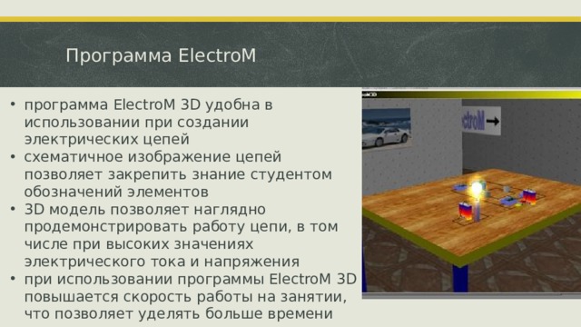 Программа ElectroM программа ElectroM 3D удобна в использовании при создании электрических цепей схематичное изображение цепей позволяет закрепить знание студентом обозначений элементов 3D модель позволяет наглядно продемонстрировать работу цепи, в том числе при высоких значениях электрического тока и напряжения при использовании программы ElectroM 3D  повышается скорость работы на занятии, что позволяет уделять больше времени задачам высокого уровня. рекомендуется при проведении лабораторных работ по теме «Электродинамика» 