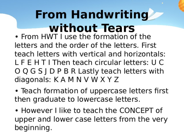 From Handwriting without Tears • From HWT I use the formation of the letters and the order of the letters. First teach letters with vertical and horizontals: L F E H T I Then teach circular letters: U C O Q G S J D P B R Lastly teach letters with diagonals: K A M N V W X Y Z • Teach formation of uppercase letters first then graduate to lowercase letters. • However I like to teach the CONCEPT of upper and lower case letters from the very beginning. 