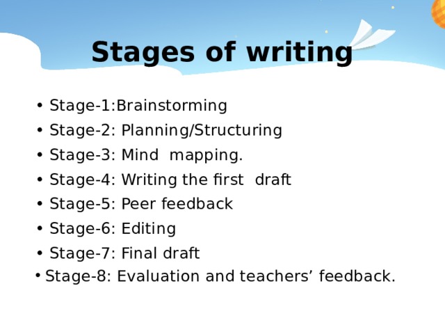 Stages of writing • Stage-1:Brainstorming • Stage-2: Planning/Structuring • Stage-3: Mind mapping. • Stage-4: Writing the first draft • Stage-5: Peer feedback • Stage-6: Editing • Stage-7: Final draft Stage-8: Evaluation and teachers’ feedback. 