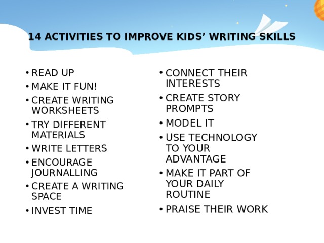  14 ACTIVITIES TO IMPROVE KIDS’ WRITING SKILLS   CONNECT THEIR INTERESTS CREATE STORY PROMPTS MODEL IT USE TECHNOLOGY TO YOUR ADVANTAGE MAKE IT PART OF YOUR DAILY ROUTINE PRAISE THEIR WORK READ UP MAKE IT FUN! CREATE WRITING WORKSHEETS TRY DIFFERENT MATERIALS WRITE LETTERS ENCOURAGE JOURNALLING CREATE A WRITING SPACE INVEST TIME 