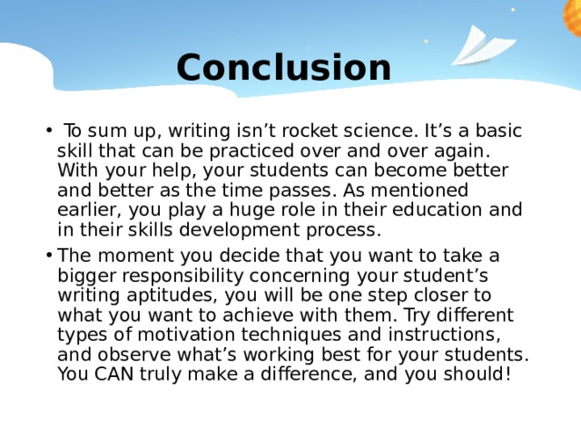 Conclusion  To sum up, writing isn’t rocket science. It’s a basic skill that can be practiced over and over again. With your help, your students can become better and better as the time passes. As mentioned earlier, you play a huge role in their education and in their skills development process. The moment you decide that you want to take a bigger responsibility concerning your student’s writing aptitudes, you will be one step closer to what you want to achieve with them. Try different types of motivation techniques and instructions, and observe what’s working best for your students. You CAN truly make a difference, and you should! 
