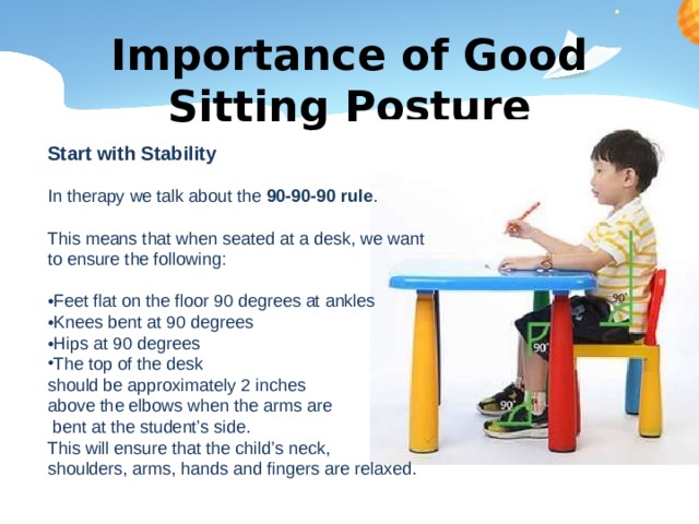 Importance of Good Sitting Posture Start with Stability In therapy we talk about the 90-90-90 rule . This means that when seated at a desk, we want to ensure the following: • Feet flat on the floor 90 degrees at ankles • Knees bent at 90 degrees • Hips at 90 degrees The top of the desk should be approximately 2 inches above the elbows when the arms are  bent at the student’s side. This will ensure that the child’s neck, shoulders, arms, hands and fingers are relaxed. 