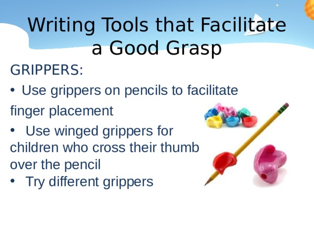 Writing Tools that Facilitate a Good Grasp GRIPPERS: Use grippers on pencils to facilitate finger placement Use winged grippers for children who cross their thumb over the pencil Try different grippers 