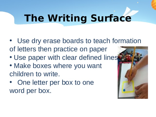 The Writing Surface Use dry erase boards to teach formation of letters then practice on paper  Use paper with clear defined lines  Make boxes where you want children to write. One letter per box to one word per box. 