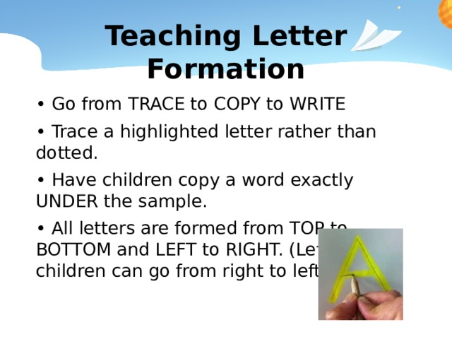 Teaching Letter Formation • Go from TRACE to COPY to WRITE • Trace a highlighted letter rather than dotted. • Have children copy a word exactly UNDER the sample. • All letters are formed from TOP to BOTTOM and LEFT to RIGHT. (Left handed children can go from right to left) 