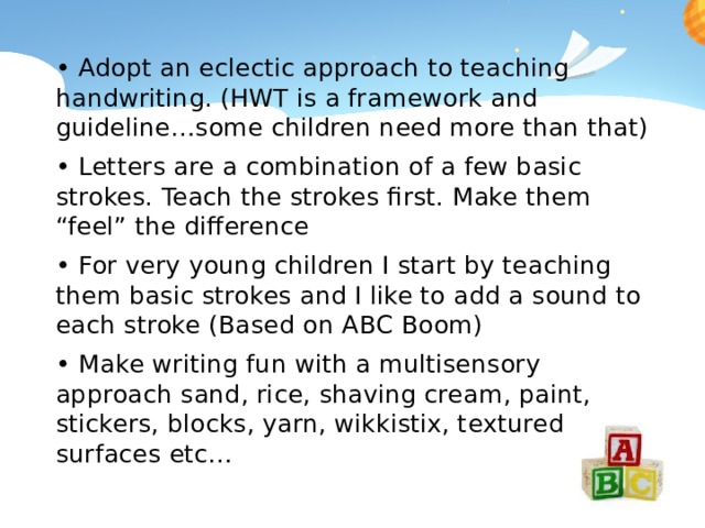 • Adopt an eclectic approach to teaching handwriting. (HWT is a framework and guideline…some children need more than that) • Letters are a combination of a few basic strokes. Teach the strokes first. Make them “feel” the difference • For very young children I start by teaching them basic strokes and I like to add a sound to each stroke (Based on ABC Boom) • Make writing fun with a multisensory approach sand, rice, shaving cream, paint, stickers, blocks, yarn, wikkistix, textured surfaces etc… 