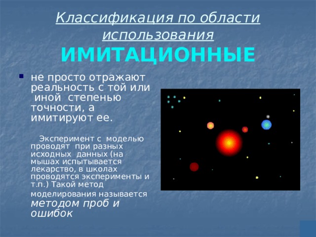 Классификация по области использования  ИМИТАЦИОННЫЕ не просто отражают реальность с той или иной степенью точности, а имитируют ее.  Эксперимент с моделью проводят при разных исходных данных (на мышах испытывается лекарство, в школах проводятся эксперименты и т.п.) Такой метод моделирования называется  методом проб и ошибок 