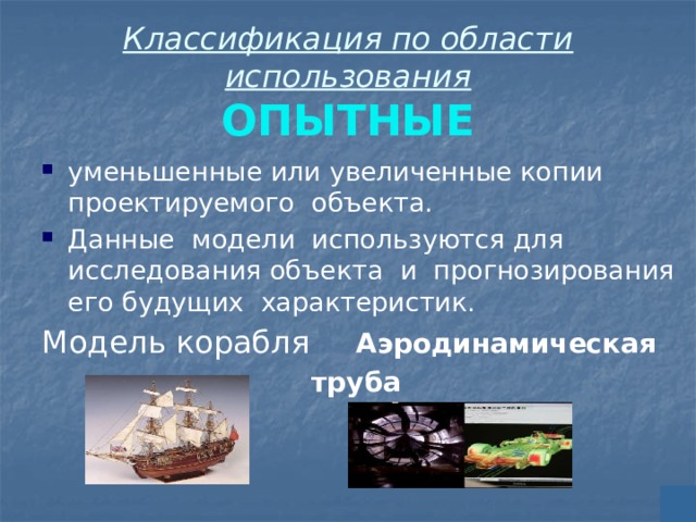 Классификация по области использования  ОПЫТНЫЕ уменьшенные или увеличенные копии проектируемого объекта. Данные модели используются для исследования объекта и прогнозирования его будущих характеристик. Модель корабля   Аэродинамическая         труба 