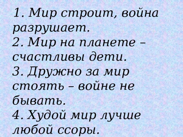  1. Мир строит, война разрушает.  2. Мир на планете – счастливы дети.  3. Дружно за мир стоять – войне не бывать.  4. Худой мир лучше любой ссоры. 