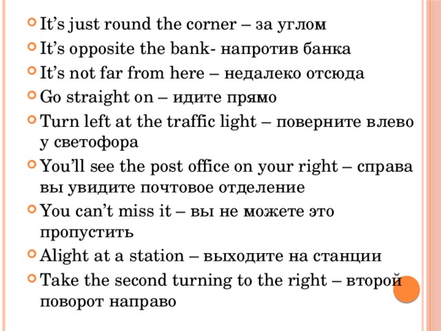 It’s just round the corner – за углом It’s opposite the bank- напротив банка It’s not far from here – недалеко отсюда Go straight on – идите прямо Turn left at the traffic light – поверните влево у светофора You’ll see the post office on your right – справа вы увидите почтовое отделение You can’t miss it – вы не можете это пропустить Alight at a station – выходите на станции Take the second turning to the right – второй поворот направо 