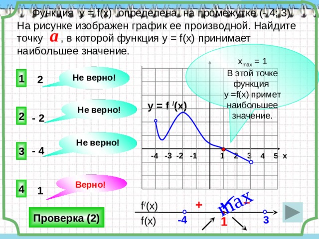 max  Функция у = f(x) определена на промежутке (- 4; 3). На рисунке изображен график ее производной. Найдите точку , в которой функция у = f(x) принимает наибольшее значение. a х max = 1 В этой точке функция у =f(x) примет наибольшее значение. Не верно! 1 2   y = f / (x) Не верно! 2 - 2   Не верно! - 4 3  -4 -3 -2 -1 1 2 3 4 5 х Верно! 4 1    – +  f / (x) Проверка (2) 3 -4 1  f(x) 