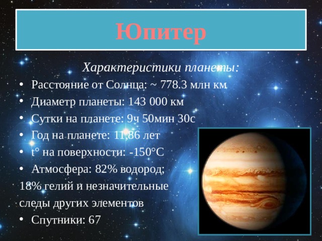Юпитер Характеристики планеты: Расстояние от Солнца: ~ 778.3 млн км Диаметр планеты: 143 000 км Сутки на планете: 9ч 50мин 30с Год на планете: 11,86 лет t° на поверхности: -150°C Атмосфера: 82% водород; 18% гелий и незначительные следы других элементов Спутники: 67 