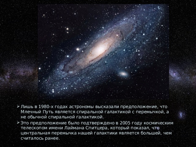 Лишь в 1980-х годах астрономы высказали предположение, что Млечный Путь является спиральной галактикой с перемычкой, а не обычной спиральной галактикой. Это предположение было подтверждено в 2005 году космическим телескопом имени Лаймана Спитцера, который показал, что центральная перемычка нашей галактики является большей, чем считалось ранее. 