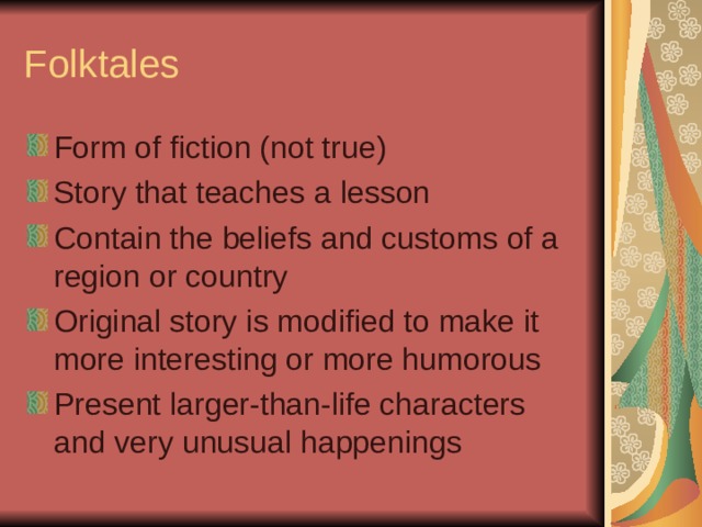 Folktales Form of fiction (not true) Story that teaches a lesson Contain the beliefs and customs of a region or country Original story is modified to make it more interesting or more humorous Present larger-than-life characters and very unusual happenings 