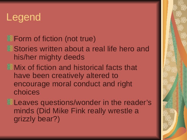 Legend Form of fiction (not true) Stories written about a real life hero and his/her mighty deeds Mix of fiction and historical facts that have been creatively altered to encourage moral conduct and right choices Leaves questions/wonder in the reader’s minds (Did Mike Fink really wrestle a grizzly bear?)  