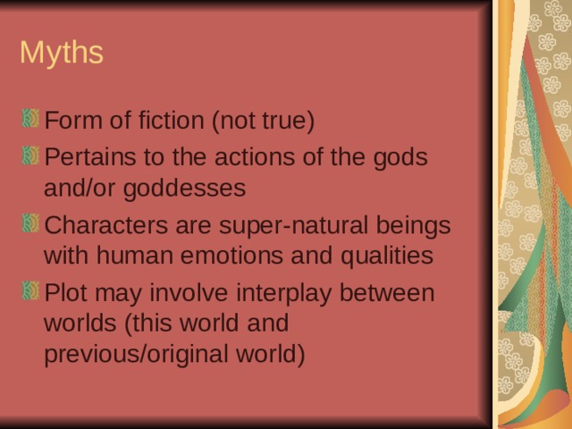 Myths Form of fiction (not true) Pertains to the actions of the gods and/or goddesses Characters are super-natural beings with human emotions and qualities Plot may involve interplay between worlds (this world and previous/original world) 