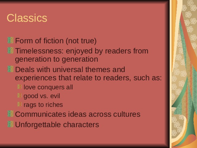 Classics Form of fiction (not true) Timelessness: enjoyed by readers from generation to generation Deals with universal themes and experiences that relate to readers, such as: love conquers all good vs. evil rags to riches love conquers all good vs. evil rags to riches Communicates ideas across cultures Unforgettable characters 