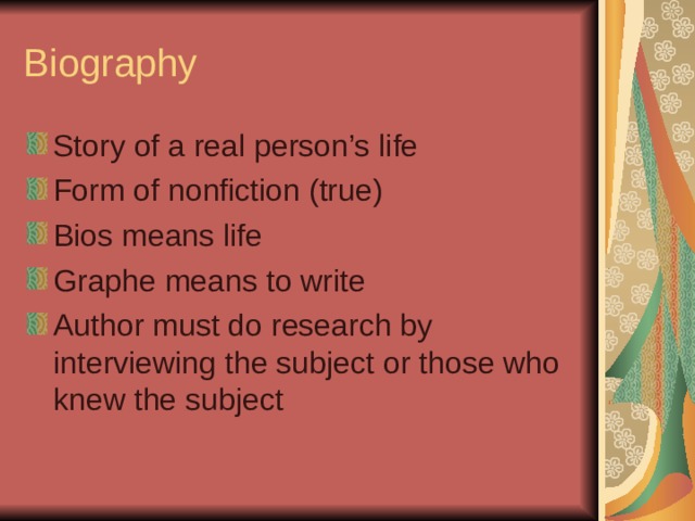 Biography Story of a real person’s life Form of nonfiction (true) Bios means life Graphe means to write Author must do research by interviewing the subject or those who knew the subject 