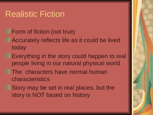 Realistic Fiction Form of fiction (not true) Accurately reflects life as it could be lived today Everything in the story could happen to real people living in our natural physical world The characters have normal human characteristics Story may be set in real places, but the story is NOT based on history 