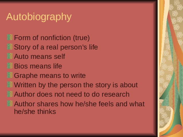 Autobiography Form of nonfiction (true) Story of a real person’s life Auto means self Bios means life Graphe means to write Written by the person the story is about Author does not need to do research Author shares how he/she feels and what he/she thinks 