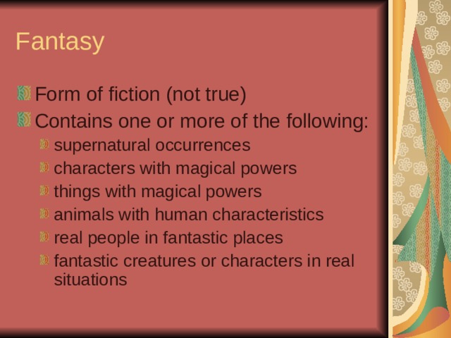 Fantasy Form of fiction (not true) Contains one or more of the following: supernatural occurrences characters with magical powers things with magical powers animals with human characteristics real people in fantastic places fantastic creatures or characters in real situations supernatural occurrences characters with magical powers things with magical powers animals with human characteristics real people in fantastic places fantastic creatures or characters in real situations 