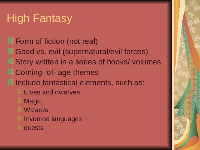 High Fantasy Form of fiction (not real) Good vs. evil (supernatural/evil forces) Story written in a series of books/ volumes Coming- of- age themes Include fantastical elements, such as: Elves and dwarves Magic Wizards Invented languages quests Elves and dwarves Magic Wizards Invented languages quests 