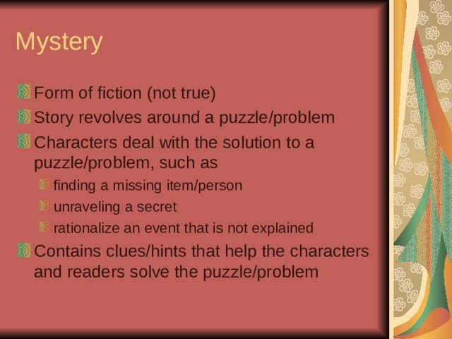 Mystery Form of fiction (not true) Story revolves around a puzzle/problem Characters deal with the solution to a puzzle/problem, such as finding a missing item/person unraveling a secret rationalize an event that is not explained finding a missing item/person unraveling a secret rationalize an event that is not explained Contains clues/hints that help the characters and readers solve the puzzle/problem 