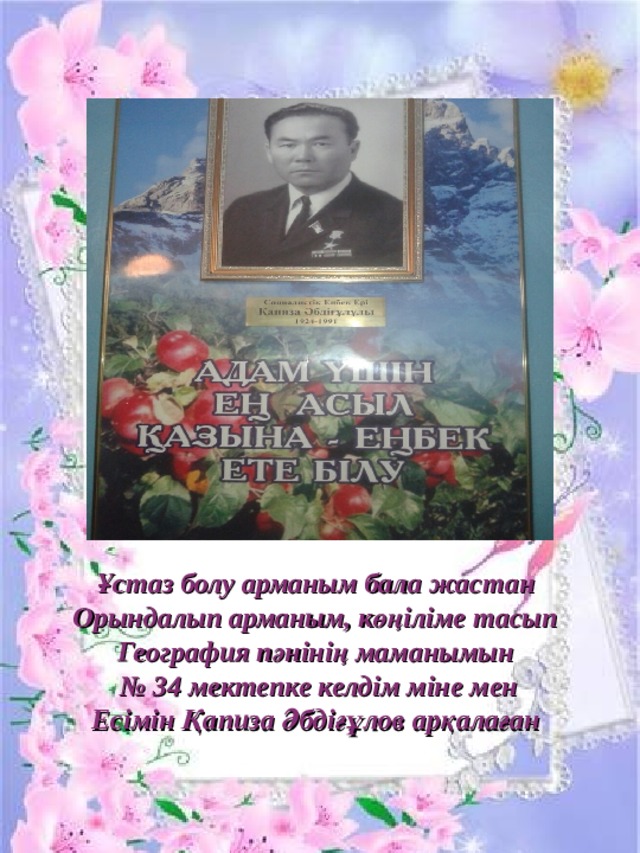 Ұстаз болу арманым бала жастан Орындалып арманым, көңіліме тасып География пәнінің маманымын № 34 мектепке келдім міне мен Есімін Қапиза Әбдіғұлов арқалаған  