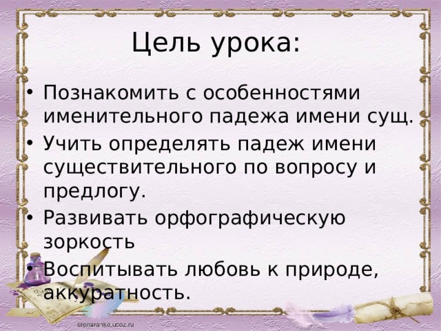 Цель урока: Познакомить с особенностями именительного падежа имени сущ. Учить определять падеж имени существительного по вопросу и предлогу. Развивать орфографическую зоркость Воспитывать любовь к природе, аккуратность. 