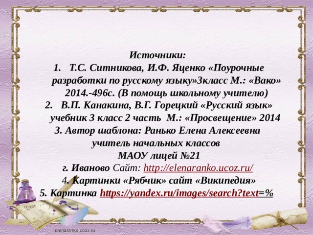 Источники: Т.С. Ситникова, И.Ф. Яценко «Поурочные разработки по русскому языку»3класс М.: «Вако» 2014.-496с. (В помощь школьному учителю) В.П. Канакина, В.Г. Горецкий «Русский язык» учебник 3 класс 2 часть М.: «Просвещение» 2014 3. Автор шаблона: Ранько Елена Алексеевна учитель начальных классов МАОУ лицей №21  г. Иваново Сайт: http://elenaranko.ucoz.ru/  4 . Картинки «Рябчик» сайт «Википедия» 5. Картинка https://yandex.ru/images/search?text =%  