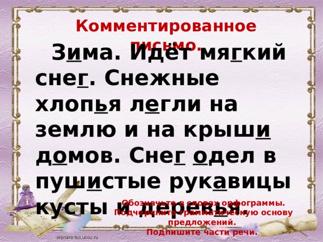 Комментированное письмо.  З и ма. Идёт мя г кий сне г . Снежные хлоп ь я л е гли на  землю и на крыш и д о мов. Сне г  о дел в  пуш и стые рук а вицы кусты и дерев ь я.  Обозначьте в словах орфограммы. Подчеркните грамматическую основу предложений. Подпишите части речи. 