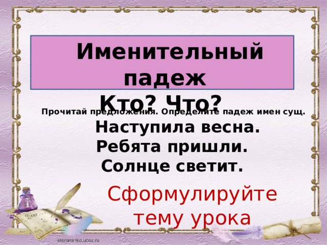  Именительный падеж Кто? Что? Прочитай предложения. Определите падеж имен сущ.  Наступила весна. Ребята пришли. Солнце светит. Сформулируйте тему урока 