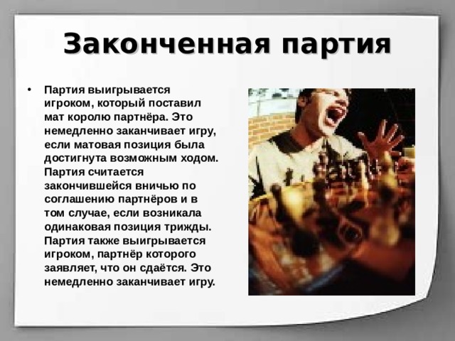 Законченная партия Партия выигрывается игроком, который поставил мат королю партнёра. Это немедленно заканчивает игру, если матовая позиция была достигнута возможным ходом. Партия считается закончившейся вничью по соглашению партнёров и в том случае, если возникала одинаковая позиция трижды. Партия также выигрывается игроком, партнёр которого заявляет, что он сдаётся. Это немедленно заканчивает игру. 