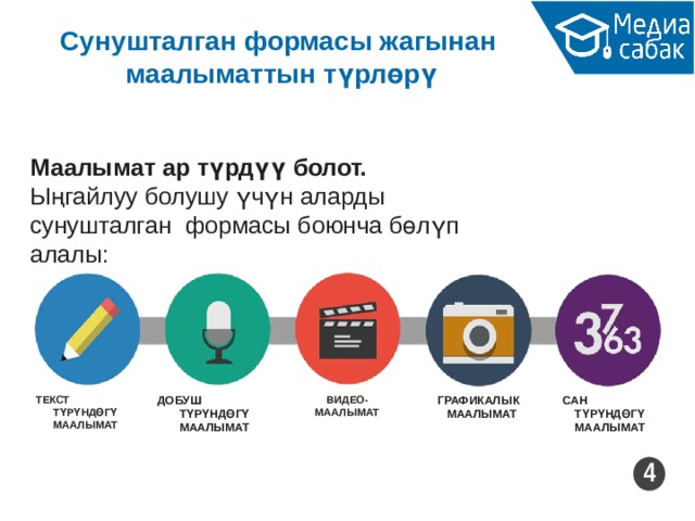 Сунушталган формасы жагынан маалыматтын түрлөрү Маалымат ар түрдүү болот. Ыңгайлуу болушу үчүн аларды сунушталган формасы боюнча бөлүп алалы: ДОБУШ ТҮРҮНДӨГҮ МААЛЫМАТ ГРАФИКАЛЫК МААЛЫМАТ САН ТҮРҮНДӨГҮ МААЛЫМАТ ВИДЕО- МААЛЫМАТ ТЕКСТ ТҮРҮНДӨГҮ МААЛЫМАТ 4 